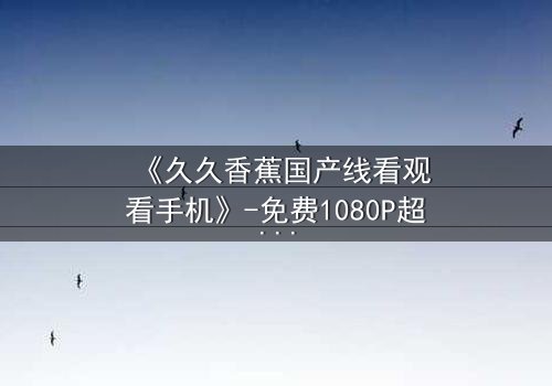 《久久香蕉国产线看观看手机》-免费1080P超清在线观看 - 完整无删第7集HD中字