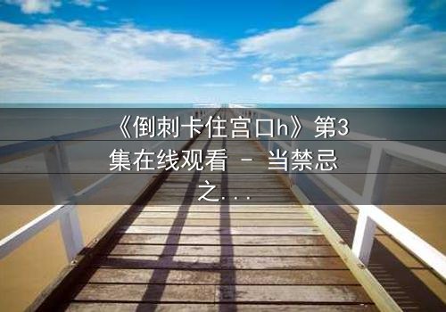 《倒刺卡住宫口h》第3集在线观看 - 当禁忌之恋遇上致命陷阱,谁将幸存?