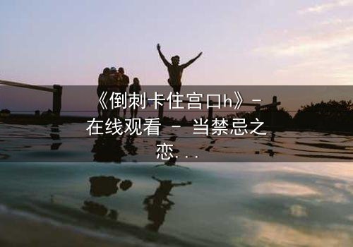 《倒刺卡住宫口h》- 在线观看 - 当禁忌之恋遇上致命陷阱