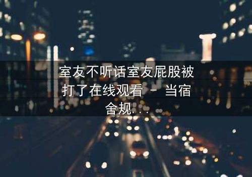 室友不听话室友屁股被打了在线观看 - 当宿舍规则被打破,惩罚悄然降临!