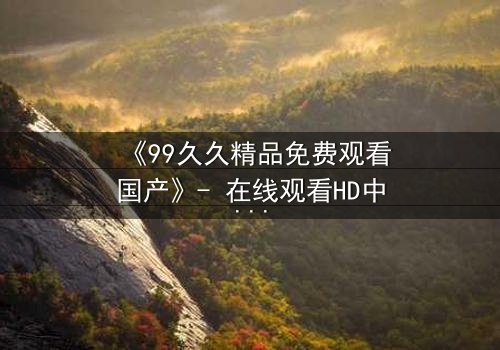 《99久久精品免费观看国产》- 在线观看HD中字 - 第8集完整无删