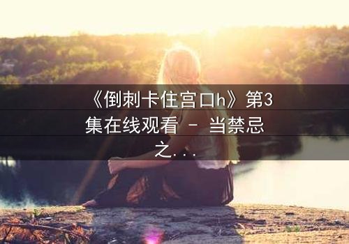 《倒刺卡住宫口h》第3集在线观看 - 当禁忌之恋遇上致命陷阱,谁能逃脱命运的枷锁?