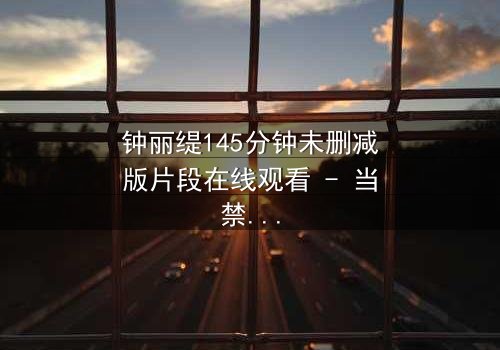 钟丽缇145分钟未删减版片段在线观看 - 当禁忌之恋遇上命运抉择,你敢直面真相吗?