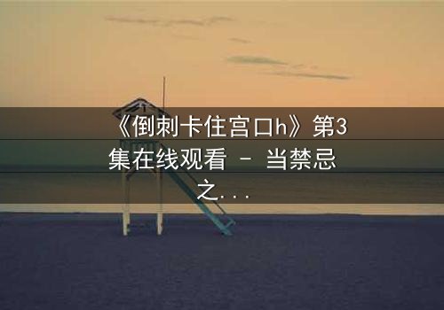 《倒刺卡住宫口h》第3集在线观看 - 当禁忌之恋遇上致命陷阱,你敢揭开真相吗?
