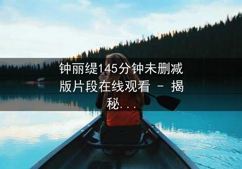 钟丽缇145分钟未删减版片段在线观看 - 揭秘被删减的激情与阴谋