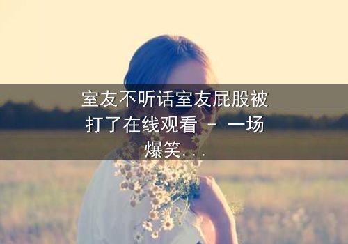 室友不听话室友屁股被打了在线观看 - 一场爆笑与温情交织的室友对决