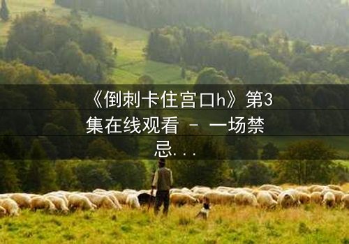 《倒刺卡住宫口h》第3集在线观看 - 一场禁忌之恋的致命纠缠
