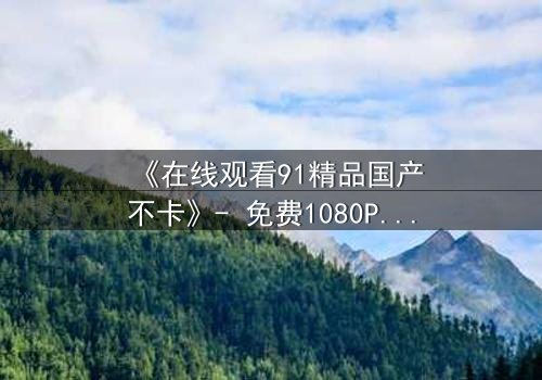 《在线观看91精品国产不卡》- 免费1080P超清 - 第7集完整无删