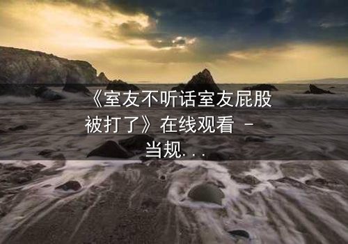《室友不听话室友屁股被打了》在线观看 - 当规则被打破,惩罚悄然降临