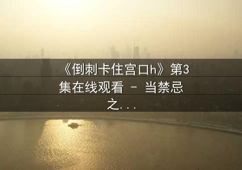 《倒刺卡住宫口h》第3集在线观看 - 当禁忌之恋遇上致命陷阱,你敢揭开真相吗?