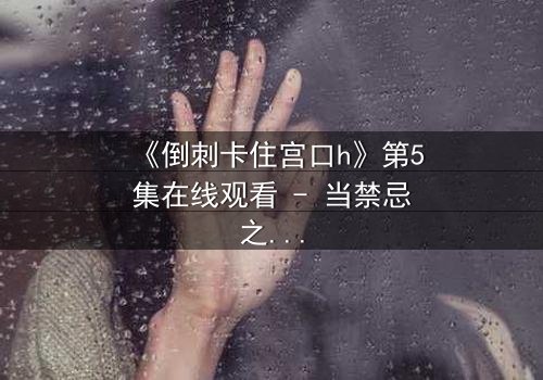 《倒刺卡住宫口h》第5集在线观看 - 当禁忌之恋遇上致命陷阱