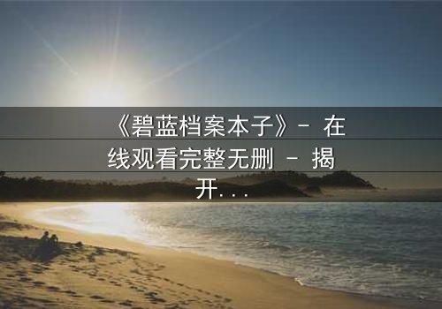《碧蓝档案本子》- 在线观看完整无删 - 揭开师生禁忌的隐秘篇章