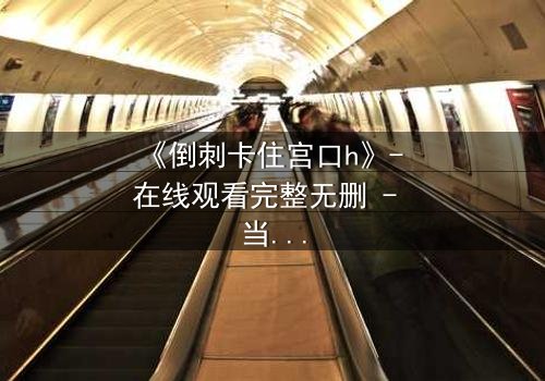 《倒刺卡住宫口h》- 在线观看完整无删 - 当禁忌之恋遇上致命陷阱