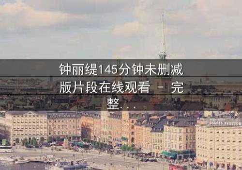 钟丽缇145分钟未删减版片段在线观看 - 完整无删版,揭开银幕背后的禁忌秘密