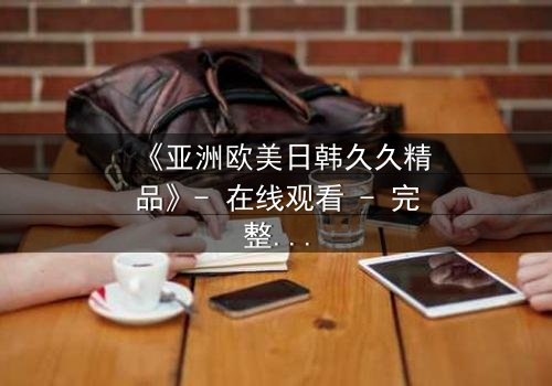 《亚洲欧美日韩久久精品》- 在线观看 - 完整无删第7集