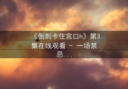 《倒刺卡住宫口h》第3集在线观看 - 一场禁忌之恋的惊心博弈