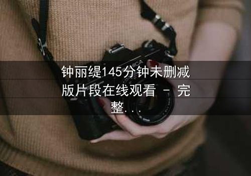 钟丽缇145分钟未删减版片段在线观看 - 完整无删版揭秘：爱与欲望的终极博弈