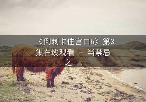 《倒刺卡住宫口h》第3集在线观看 - 当禁忌之恋遇上致命陷阱