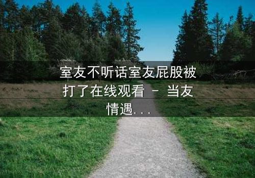 室友不听话室友屁股被打了在线观看 - 当友情遇上惩罚，谁将付出代价？