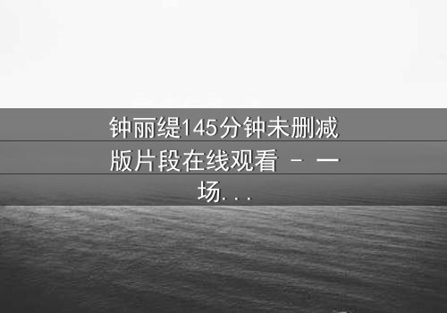 钟丽缇145分钟未删减版片段在线观看 - 一场情感风暴的完整揭秘