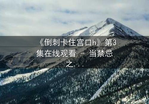 《倒刺卡住宫口h》第3集在线观看 - 当禁忌之恋遇上致命陷阱,谁能逃脱?