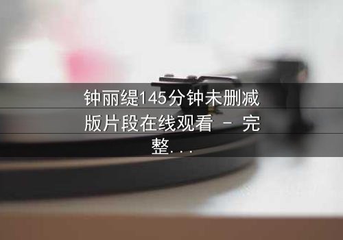 钟丽缇145分钟未删减版片段在线观看 - 完整无删版揭秘:爱与背叛的终极较量