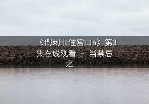 《倒刺卡住宫口h》第3集在线观看 - 当禁忌之恋遭遇致命陷阱