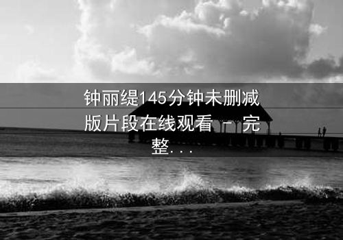 钟丽缇145分钟未删减版片段在线观看 - 完整无删版，揭秘那段被禁播的激情与背叛！
