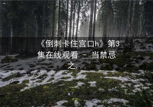 《倒刺卡住宫口h》第3集在线观看 - 当禁忌之恋遇上致命陷阱,你敢直面真相吗?