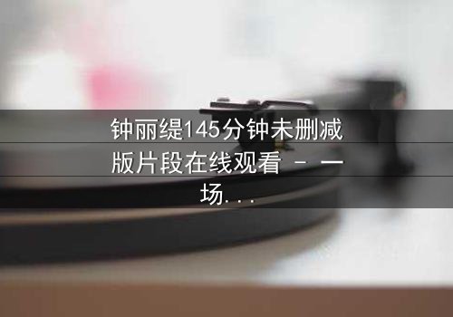 钟丽缇145分钟未删减版片段在线观看 - 一场禁忌之恋的完整无删揭秘