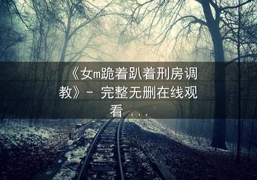 《女m跪着趴着刑房调教》- 完整无删在线观看 - 权力与救赎的极限拉扯