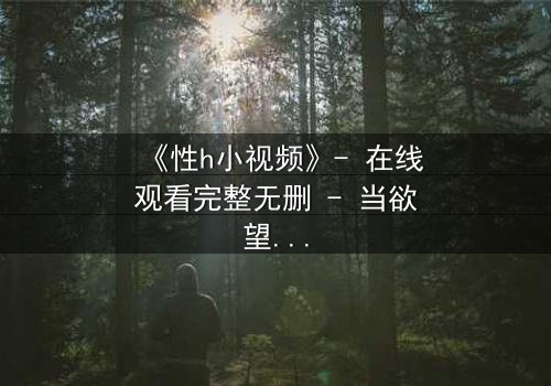 《性h小视频》- 在线观看完整无删 - 当欲望与良知在黑暗中碰撞