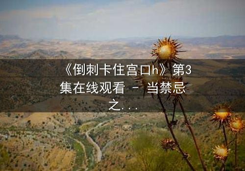 《倒刺卡住宫口h》第3集在线观看 - 当禁忌之恋遇上致命陷阱,谁将挣脱命运的枷锁?