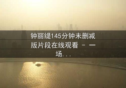 钟丽缇145分钟未删减版片段在线观看 - 一场禁忌之恋的完整曝光
