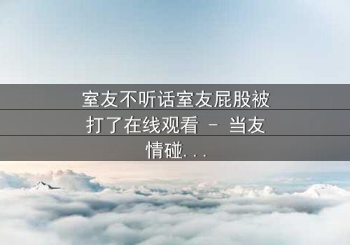 室友不听话室友屁股被打了在线观看 - 当友情碰撞规则,谁将付出代价?