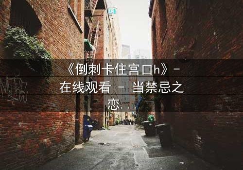 《倒刺卡住宫口h》- 在线观看 - 当禁忌之恋遇上致命陷阱
