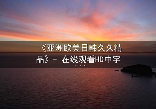 《亚洲欧美日韩久久精品》- 在线观看HD中字 - 免费1080P超清完整无删