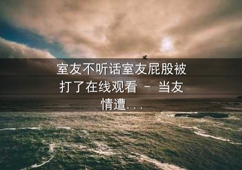 室友不听话室友屁股被打了在线观看 - 当友情遭遇暴力,谁在背后操控命运?