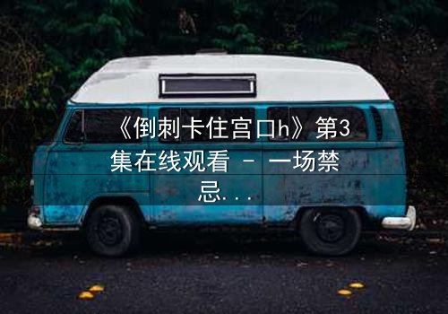 《倒刺卡住宫口h》第3集在线观看 - 一场禁忌之恋的致命纠缠