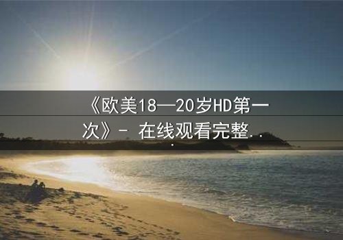 《欧美18—20岁HD第一次》- 在线观看完整无删 - 当青春的秘密被高清镜头揭开