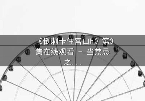 《倒刺卡住宫口h》第3集在线观看 - 当禁忌之恋遇上致命陷阱,你敢揭开真相吗?