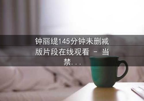 钟丽缇145分钟未删减版片段在线观看 - 当禁忌之恋遇上未删减的真相,你敢直面吗?