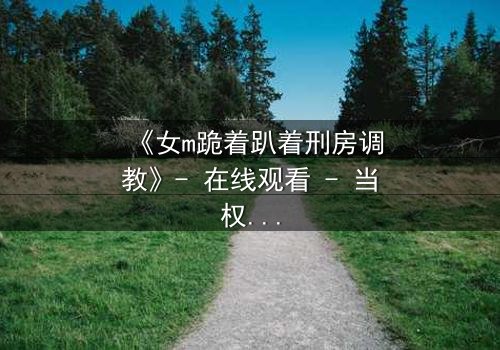 《女m跪着趴着刑房调教》- 在线观看 - 当权力与欲望交织,谁能逃脱这场心理游戏?