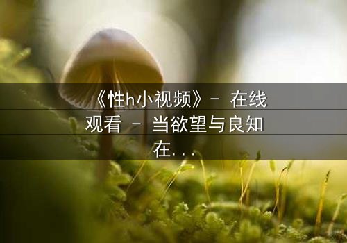 《性h小视频》- 在线观看 - 当欲望与良知在黑暗中碰撞