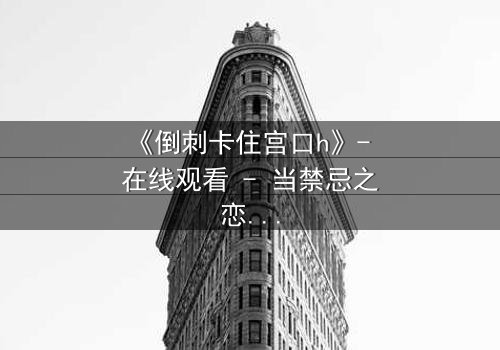 《倒刺卡住宫口h》- 在线观看 - 当禁忌之恋遇上致命陷阱