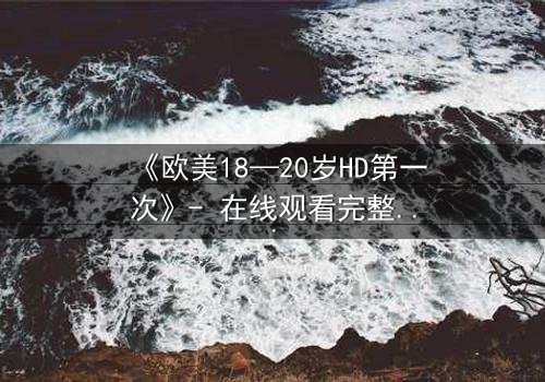 《欧美18—20岁HD第一次》- 在线观看完整无删 - 当青春的秘密被高清镜头揭开