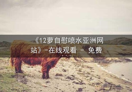 《12萝自慰喷水亚洲网站》-在线观看 - 免费1080P超清