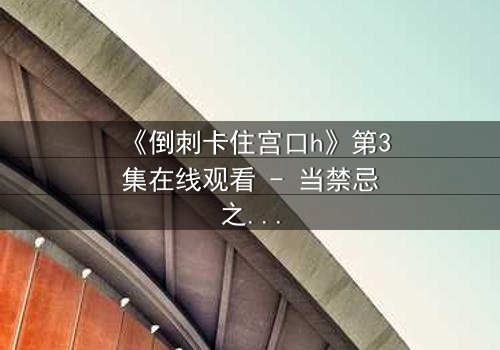 《倒刺卡住宫口h》第3集在线观看 - 当禁忌之恋遇上致命陷阱