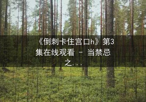 《倒刺卡住宫口h》第3集在线观看 - 当禁忌之恋遇上致命陷阱