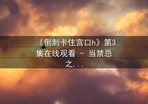 《倒刺卡住宫口h》第3集在线观看 - 当禁忌之恋遇上致命陷阱,你敢揭开真相吗?